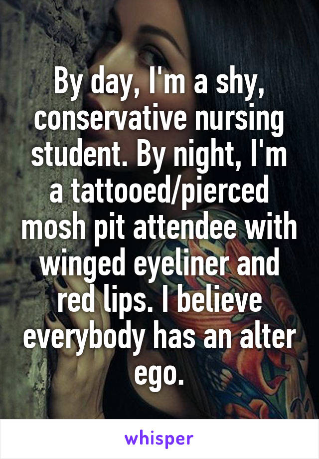 By day, I'm a shy, conservative nursing student. By night, I'm a tattooed/pierced mosh pit attendee with winged eyeliner and red lips. I believe everybody has an alter ego.