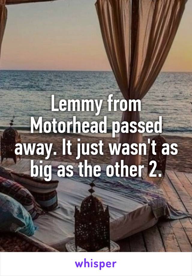 Lemmy from Motorhead passed away. It just wasn't as big as the other 2.