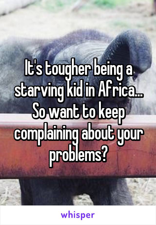 It's tougher being a starving kid in Africa... So want to keep complaining about your problems?