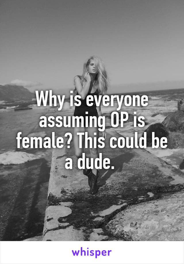 Why is everyone assuming OP is female? This could be a dude. 