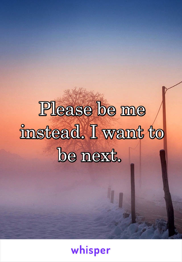 Please be me instead. I want to be next. 