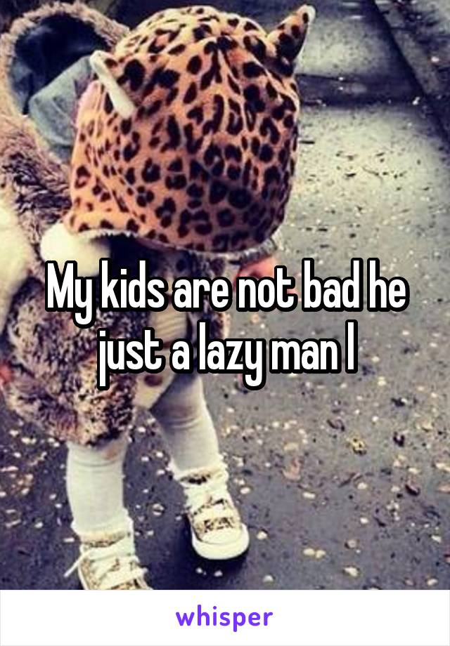 My kids are not bad he just a lazy man l
