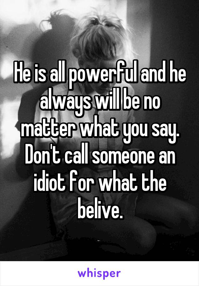 He is all powerful and he always will be no matter what you say. Don't call someone an idiot for what the belive.