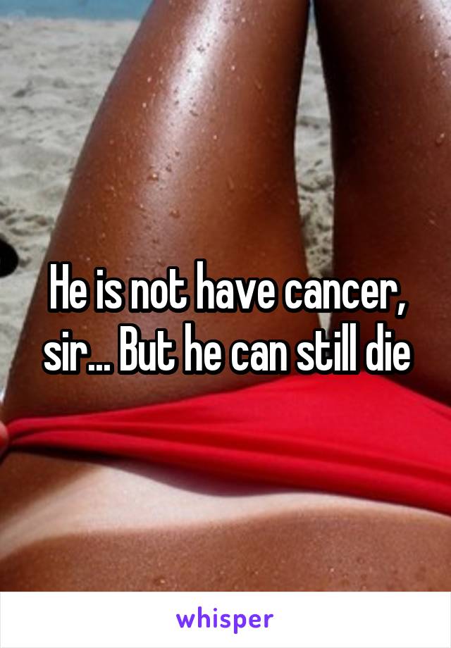 He is not have cancer, sir... But he can still die