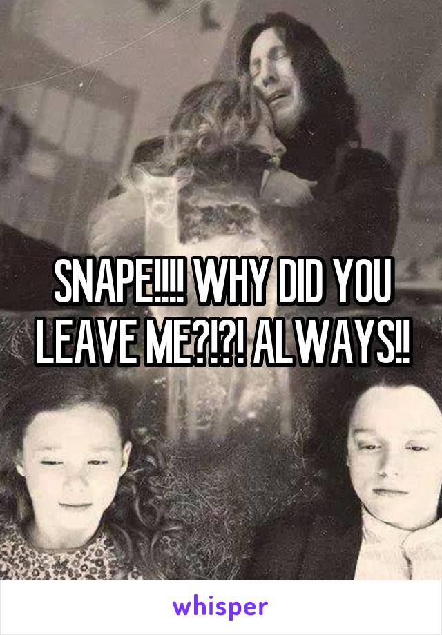 SNAPE!!!! WHY DID YOU LEAVE ME?!?! ALWAYS!!