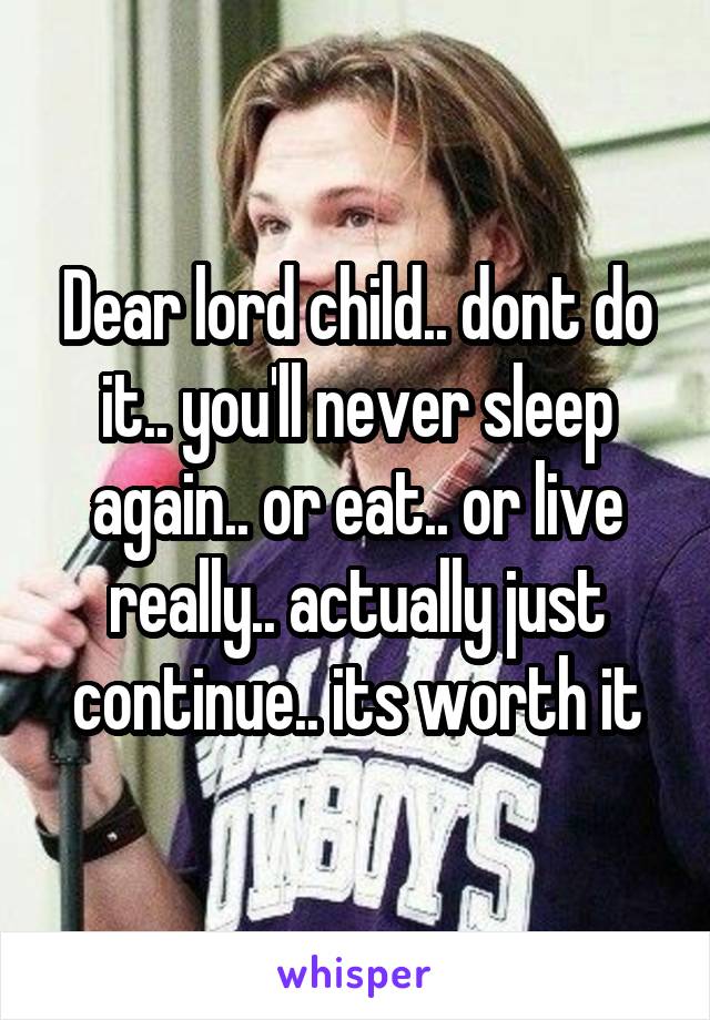 Dear lord child.. dont do it.. you'll never sleep again.. or eat.. or live really.. actually just continue.. its worth it