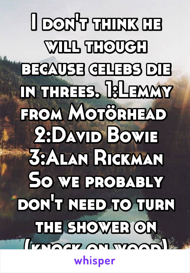 I don't think he will though because celebs die in threes. 1:Lemmy from Motörhead 
2:David Bowie
3:Alan Rickman
So we probably don't need to turn the shower on (knock on wood)