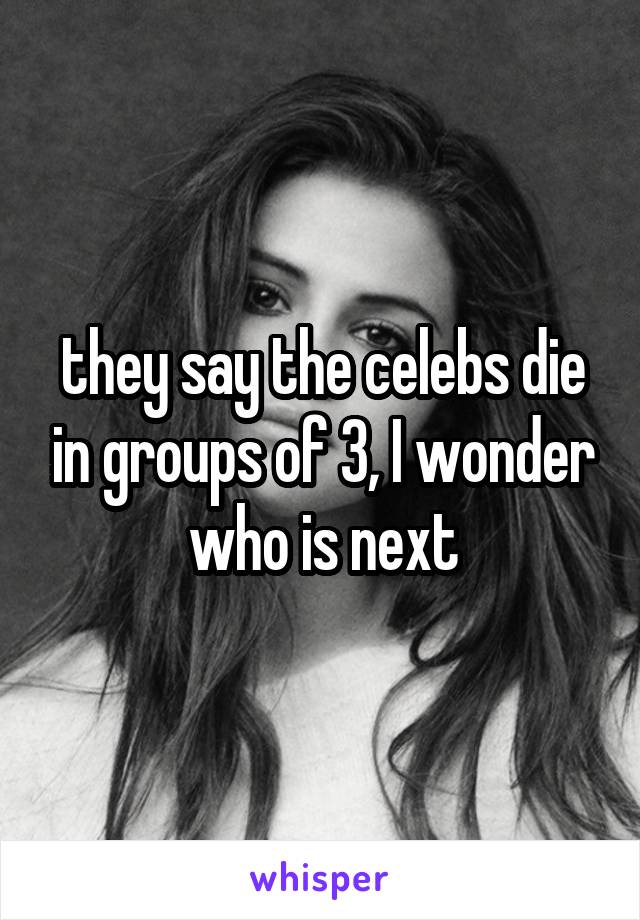 they say the celebs die in groups of 3, I wonder who is next