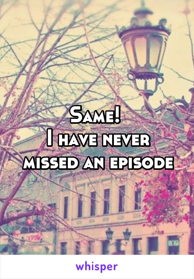 Same! 
I have never missed an episode