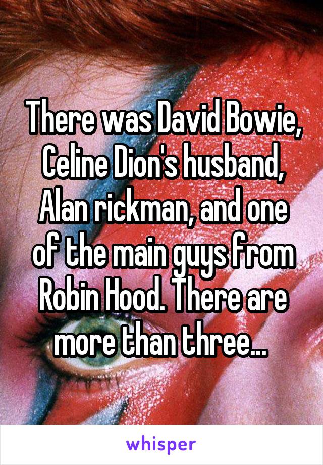 There was David Bowie, Celine Dion's husband, Alan rickman, and one of the main guys from Robin Hood. There are more than three... 