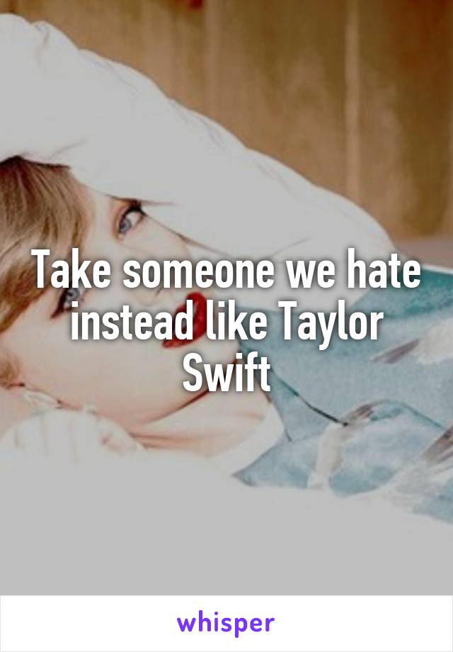 Take someone we hate instead like Taylor Swift