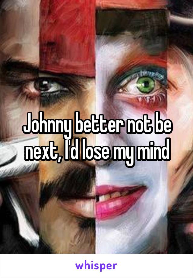 Johnny better not be next, I'd lose my mind