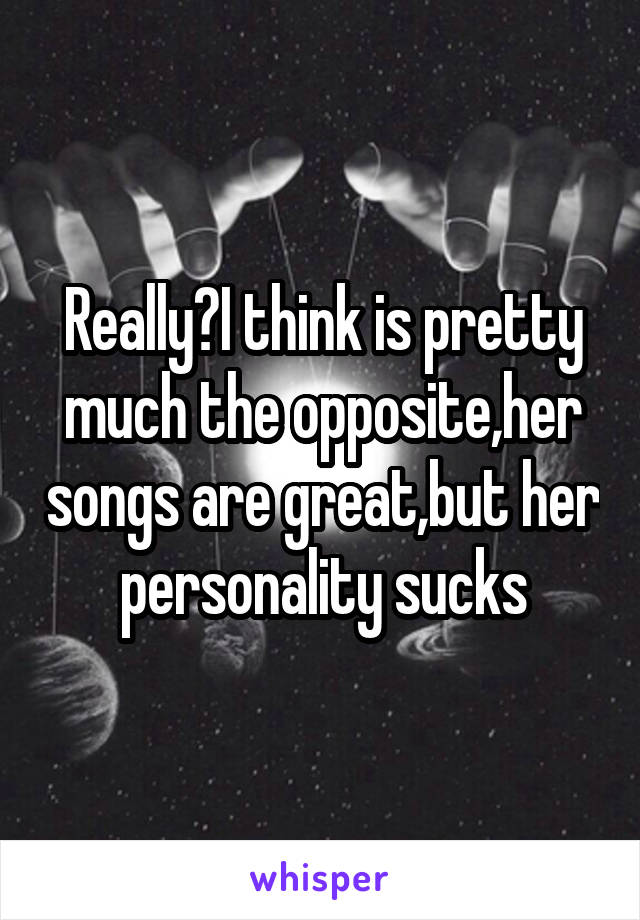 Really?I think is pretty much the opposite,her songs are great,but her personality sucks