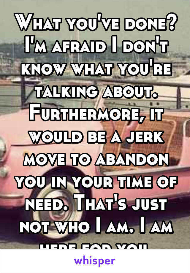 What you've done? I'm afraid I don't know what you're talking about.
Furthermore, it would be a jerk move to abandon you in your time of need. That's just not who I am. I am here for you.