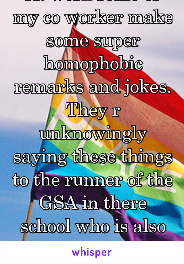 At work some of my co worker make some super homophobic remarks and jokes.
They r unknowingly saying these things to the runner of the GSA in there school who is also bisexual and supports gay rights