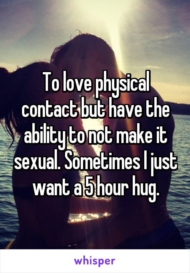 To love physical contact but have the ability to not make it sexual. Sometimes I just want a 5 hour hug.