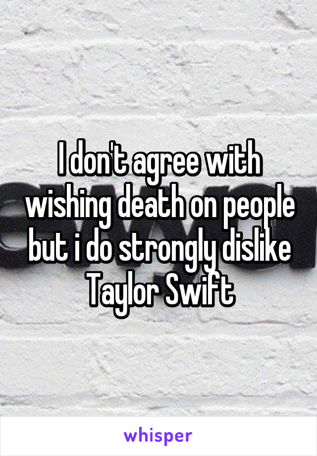 I don't agree with wishing death on people but i do strongly dislike Taylor Swift