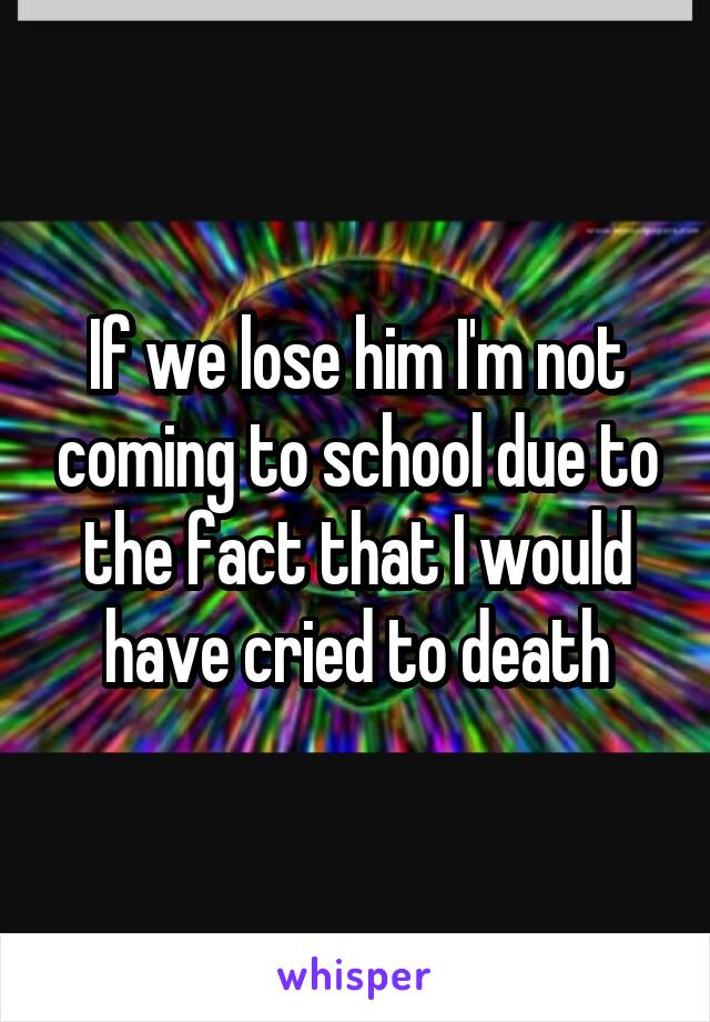 If we lose him I'm not coming to school due to the fact that I would have cried to death