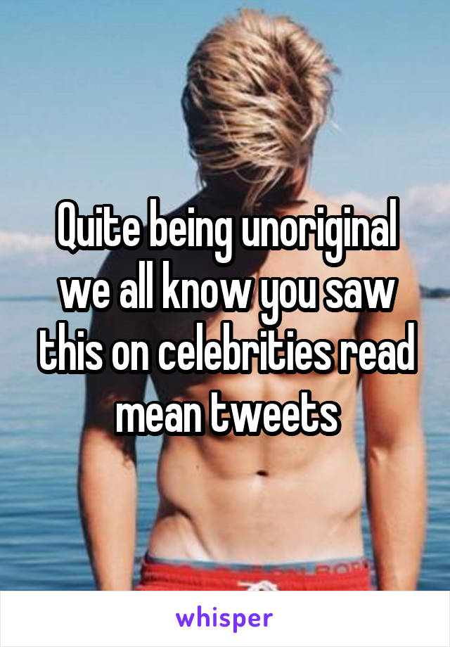 Quite being unoriginal we all know you saw this on celebrities read mean tweets