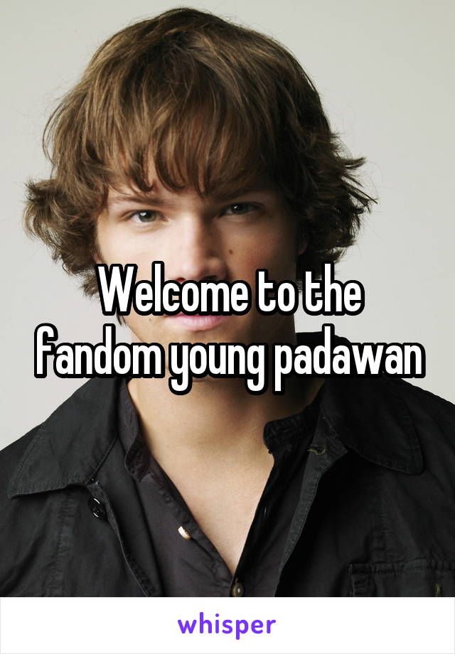 Welcome to the fandom young padawan