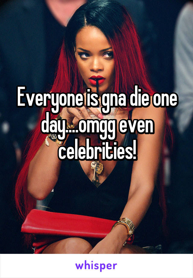 Everyone is gna die one day....omgg even celebrities!
