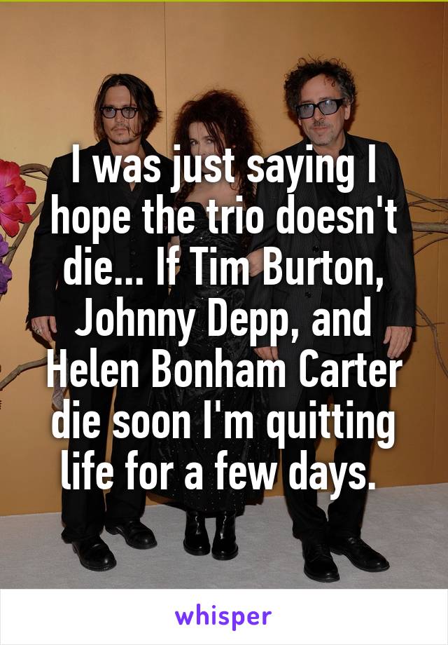 I was just saying I hope the trio doesn't die... If Tim Burton, Johnny Depp, and Helen Bonham Carter die soon I'm quitting life for a few days. 