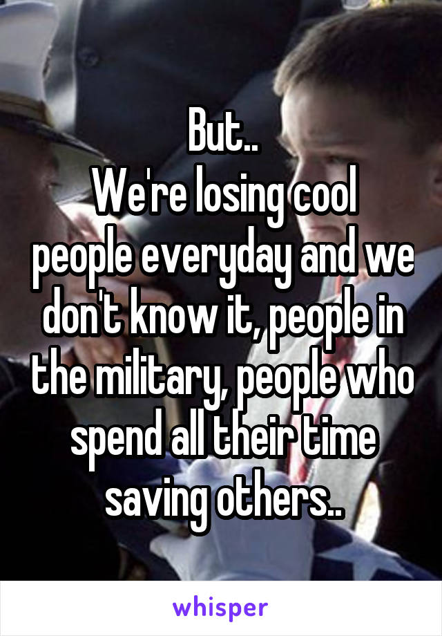 But..
We're losing cool people everyday and we don't know it, people in the military, people who spend all their time saving others..