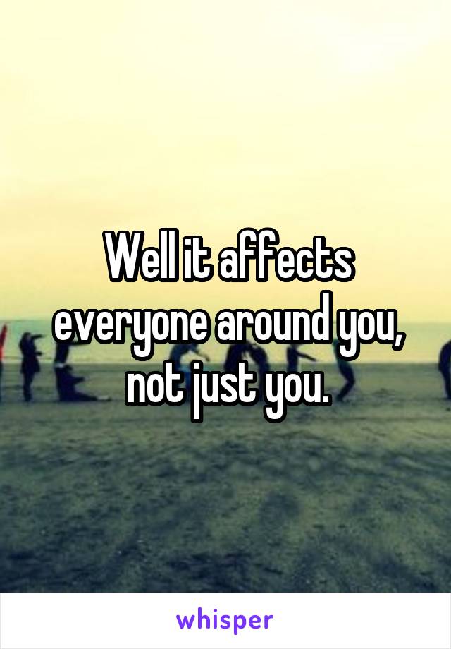 Well it affects everyone around you, not just you.