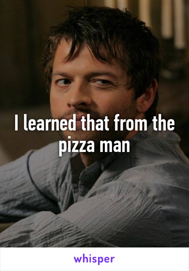 I learned that from the pizza man