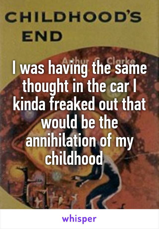 I was having the same thought in the car I kinda freaked out that would be the annihilation of my childhood   