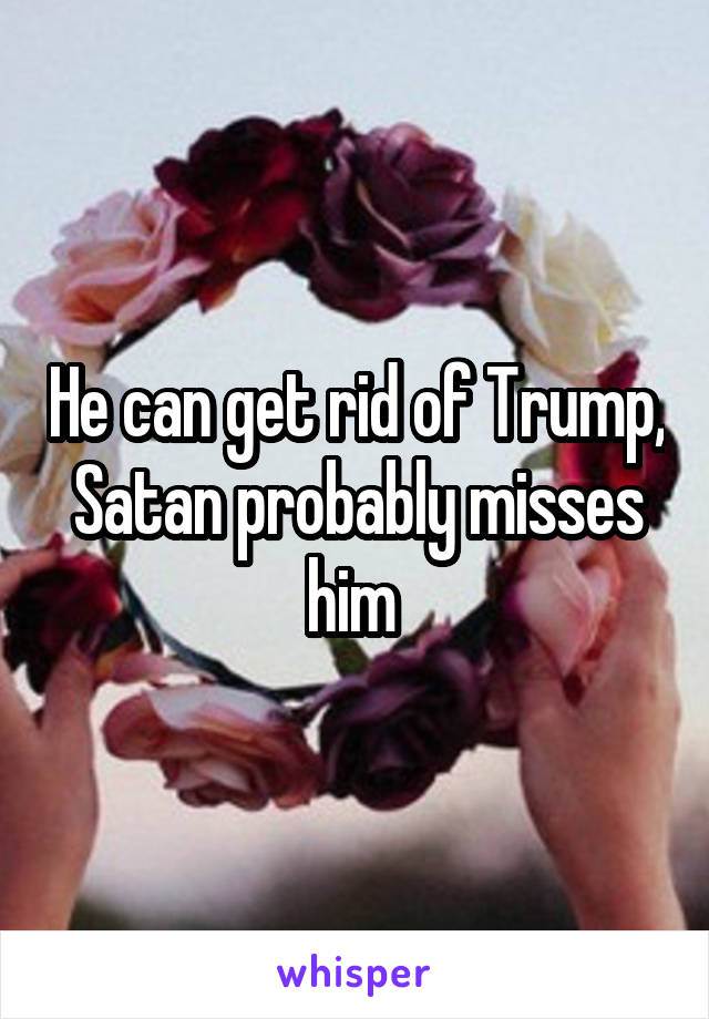 He can get rid of Trump, Satan probably misses him 