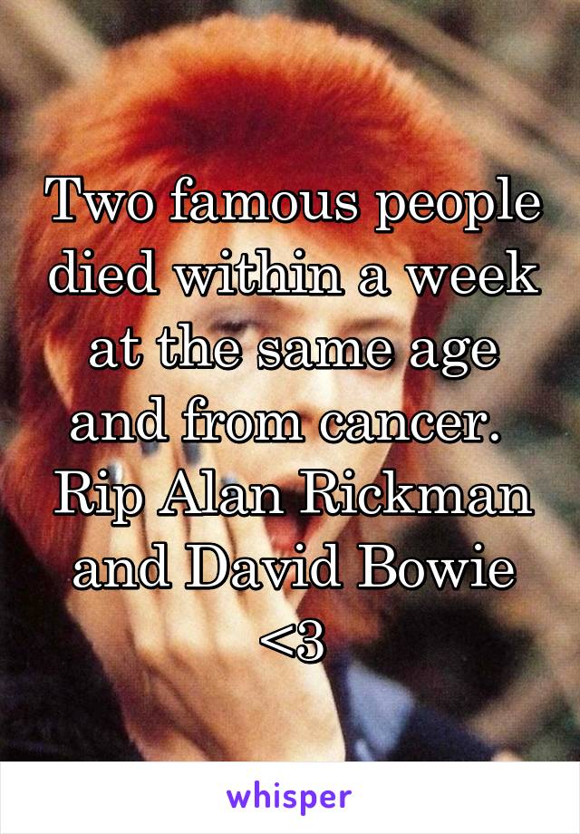 Two famous people died within a week at the same age and from cancer. 
Rip Alan Rickman and David Bowie <3