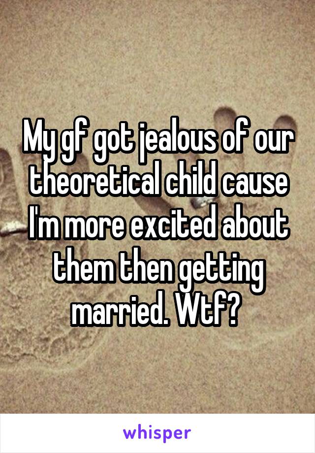My gf got jealous of our theoretical child cause I'm more excited about them then getting married. Wtf? 