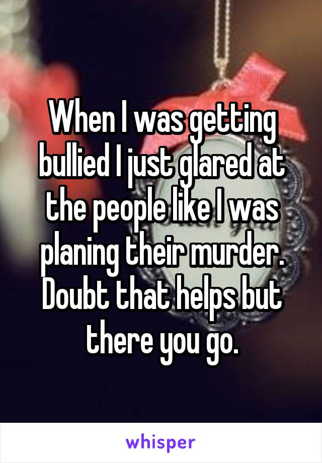 When I was getting bullied I just glared at the people like I was planing their murder. Doubt that helps but there you go.