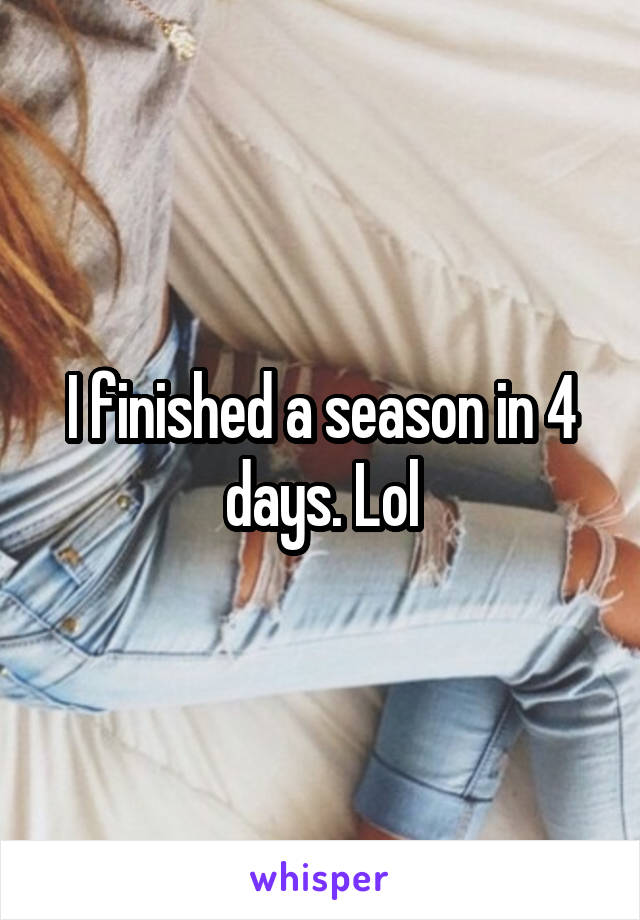 I finished a season in 4 days. Lol