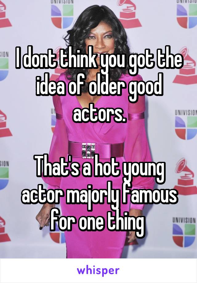 I dont think you got the idea of older good actors.

That's a hot young actor majorly famous for one thing 