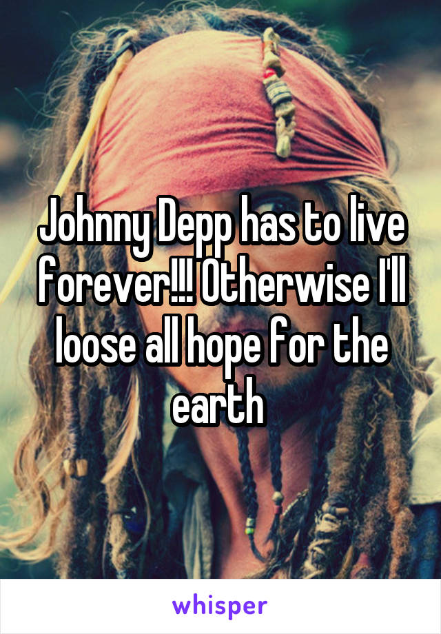 Johnny Depp has to live forever!!! Otherwise I'll loose all hope for the earth 