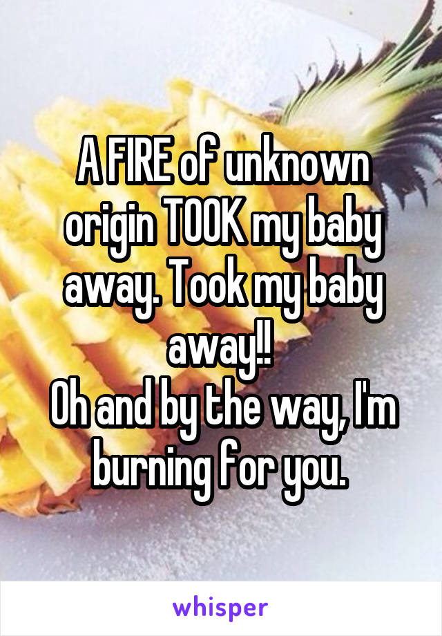 A FIRE of unknown origin TOOK my baby away. Took my baby away!! 
Oh and by the way, I'm burning for you. 