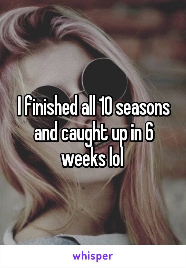 I finished all 10 seasons and caught up in 6 weeks lol 