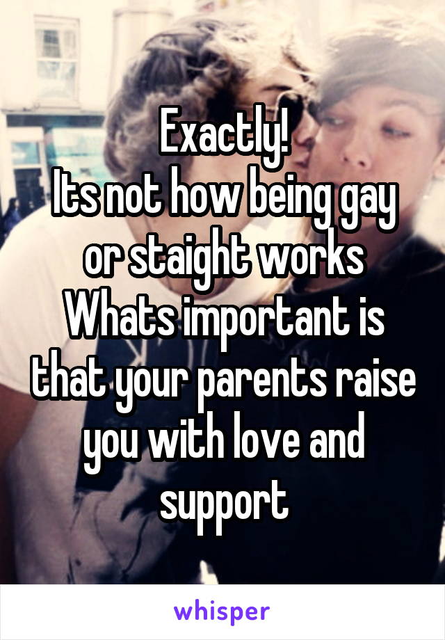 Exactly!
Its not how being gay or staight works
Whats important is that your parents raise you with love and support