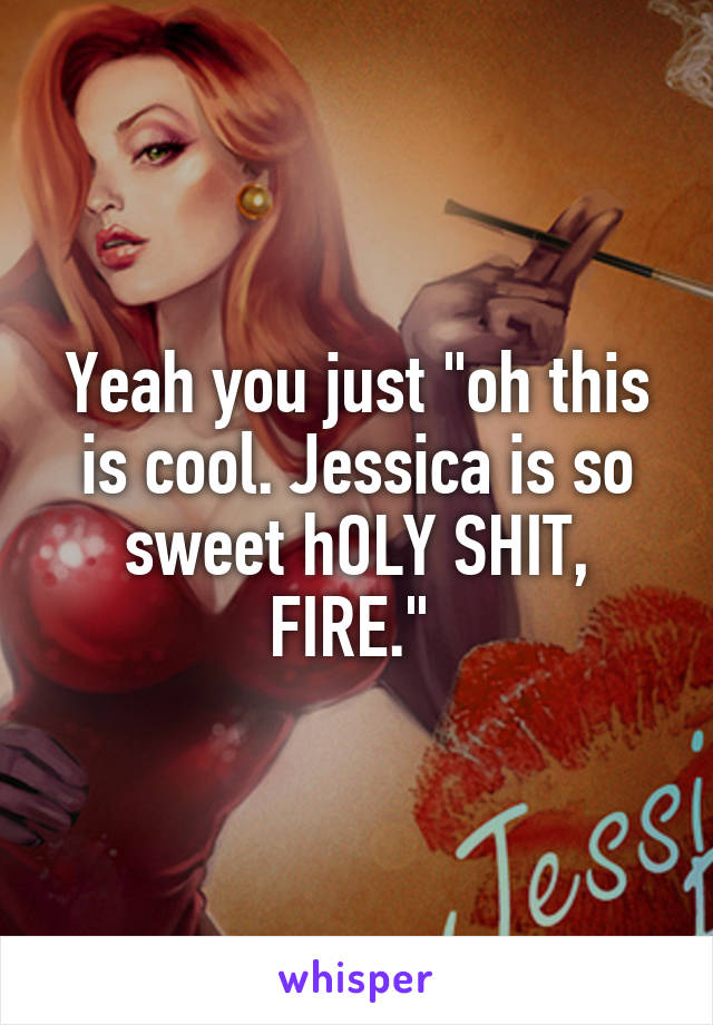 Yeah you just "oh this is cool. Jessica is so sweet hOLY SHIT, FIRE." 