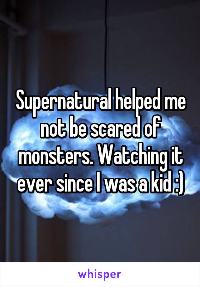 Supernatural helped me not be scared of monsters. Watching it ever since I was a kid :)