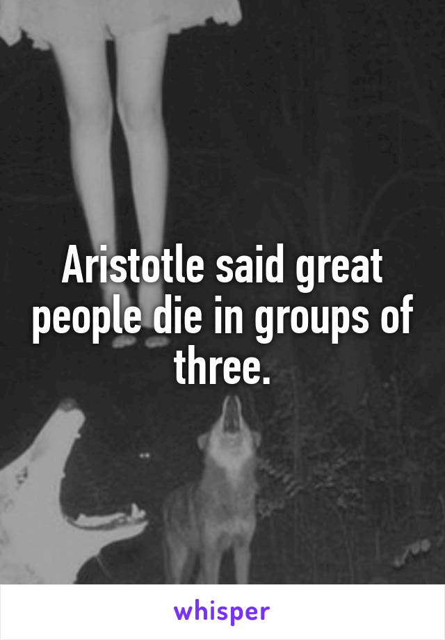 Aristotle said great people die in groups of three.