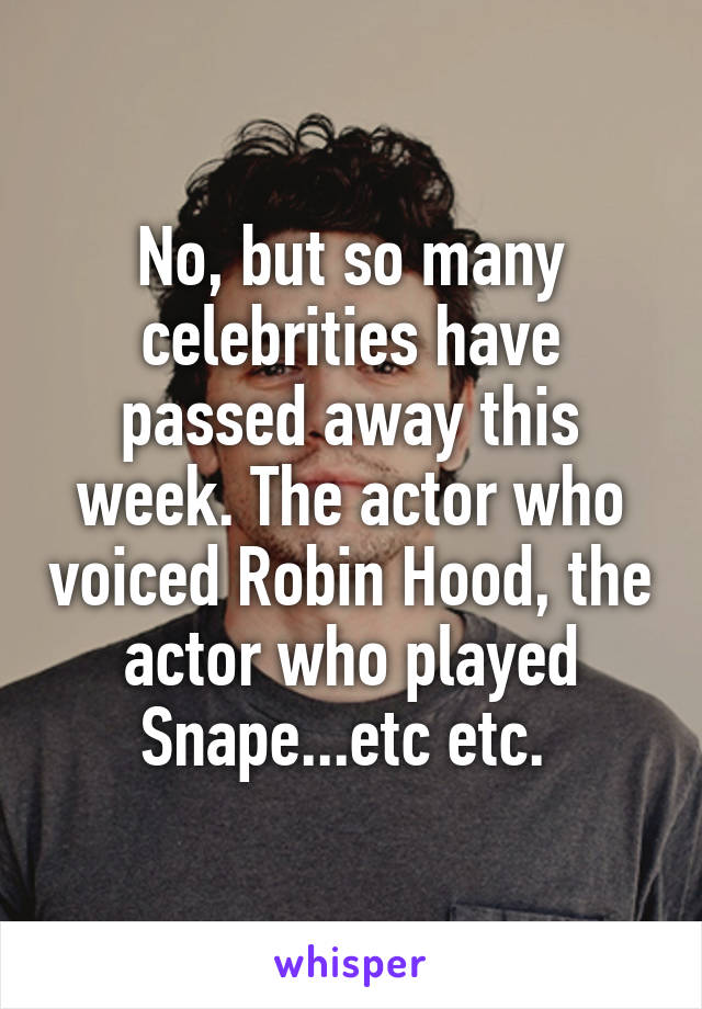 No, but so many celebrities have passed away this week. The actor who voiced Robin Hood, the actor who played Snape...etc etc. 