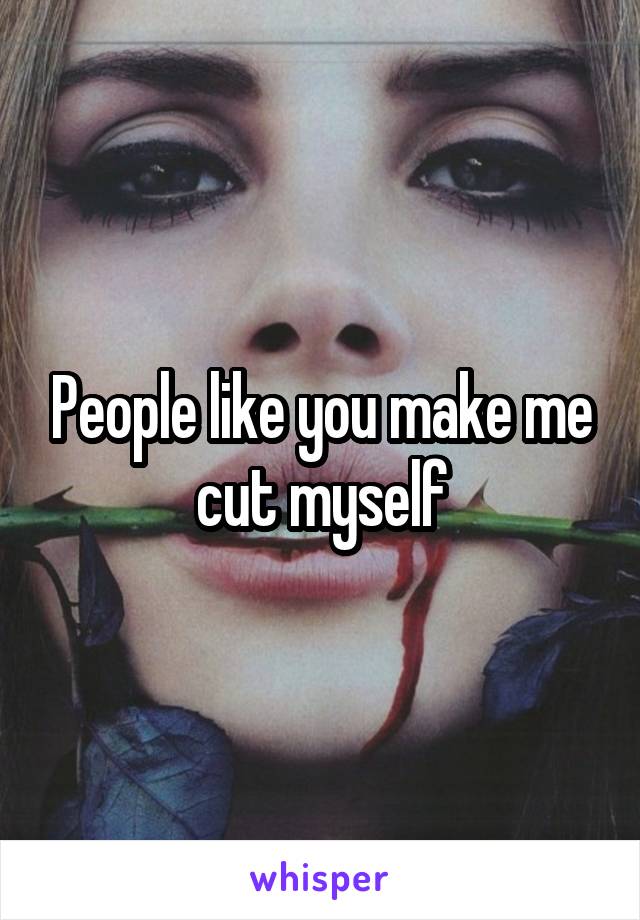 People like you make me cut myself