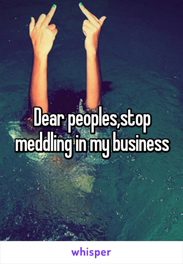 Dear peoples,stop meddling in my business