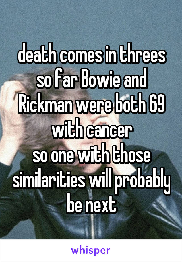 death comes in threes
so far Bowie and Rickman were both 69 with cancer
so one with those similarities will probably be next