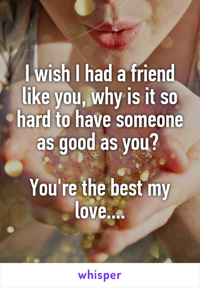 I wish I had a friend like you, why is it so hard to have someone as good as you? 

You're the best my love....