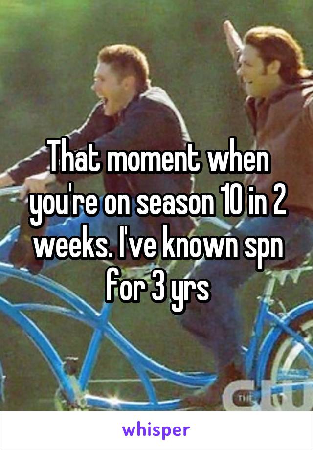 That moment when you're on season 10 in 2 weeks. I've known spn for 3 yrs