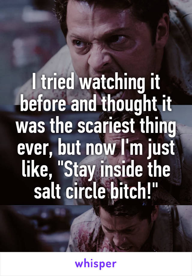 I tried watching it before and thought it was the scariest thing ever, but now I'm just like, "Stay inside the salt circle bitch!"